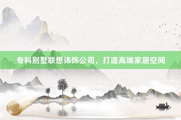 专科别墅联想讳饰公司，打造高端家居空间
