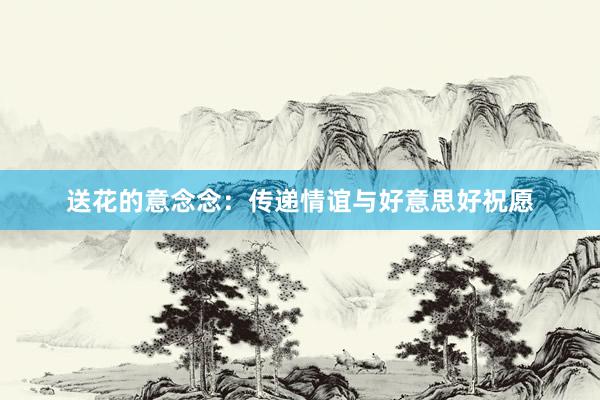 送花的意念念：传递情谊与好意思好祝愿