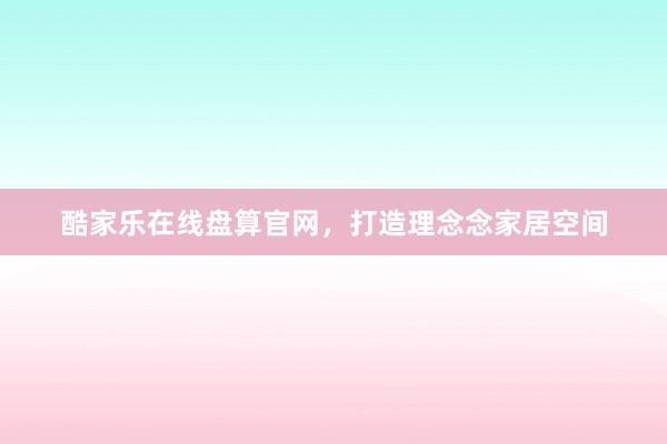 酷家乐在线盘算官网，打造理念念家居空间