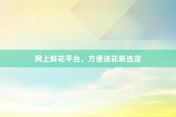 网上鲜花平台，方便送花新选定