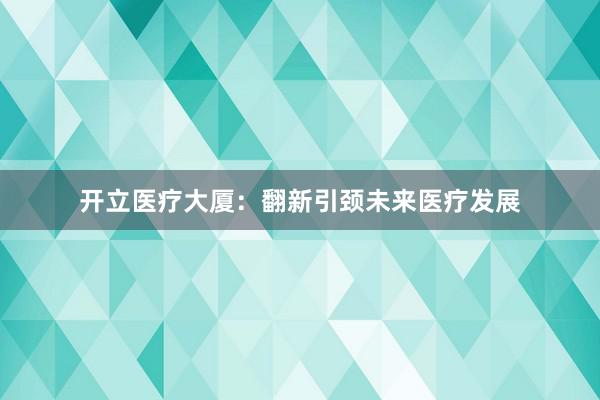 开立医疗大厦：翻新引颈未来医疗发展